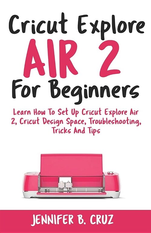 Cricut Explore Air 2 for Beginners: Learn How to Set Up Cricut Explore Air 2, Cricut Designspace, Troubleshooting, Tricks and Tips (Complete Beginners (Paperback)