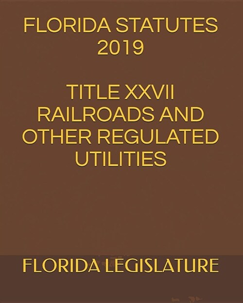 Florida Statutes 2019 Title XXVII Railroads and Other Regulated Utilities (Paperback)