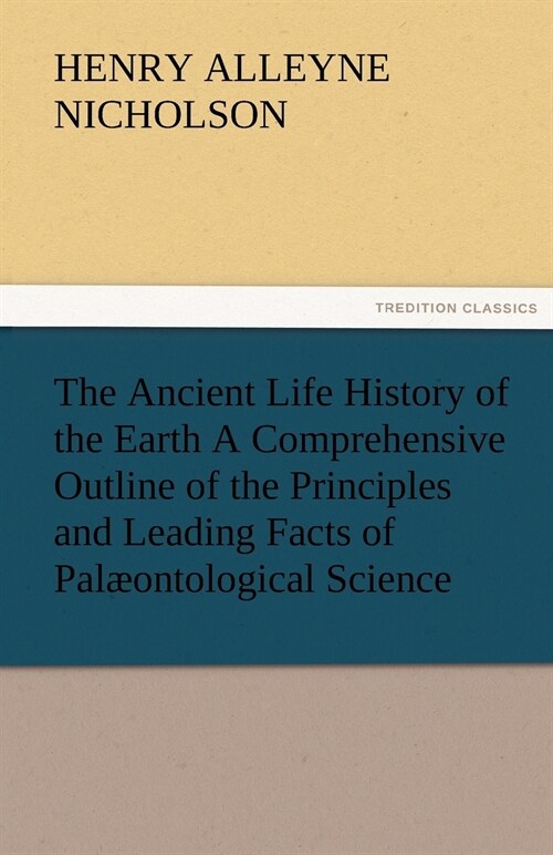 The Ancient Life History of the Earth A Comprehensive Outline of the Principles and Leading Facts of Palaeontological Science (Paperback)