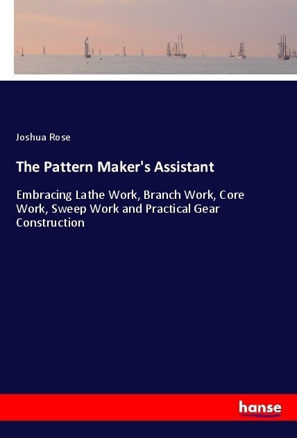 The Pattern Makers Assistant: Embracing Lathe Work, Branch Work, Core Work, Sweep Work and Practical Gear Construction (Paperback)