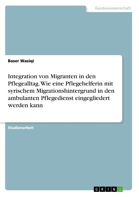 Integration von Migranten in den Pflegealltag. Wie eine Pflegehelferin mit syrischem Migrationshintergrund in den ambulanten Pflegedienst eingeglieder (Paperback)