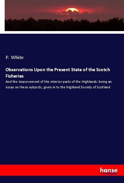 Observations Upon the Present State of the Scotch Fisheries: And the improvement of the interior parts of the Highlands: being an essay on these subje (Paperback)