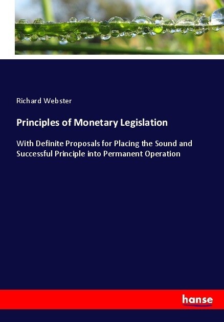 Principles of Monetary Legislation: With Definite Proposals for Placing the Sound and Successful Principle into Permanent Operation (Paperback)