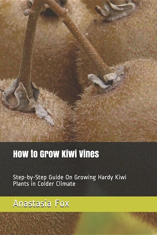 How to Grow Kiwi Vines: Step-By-Step Guide on Growing Hardy Kiwi Plants in Colder Climate (Paperback)