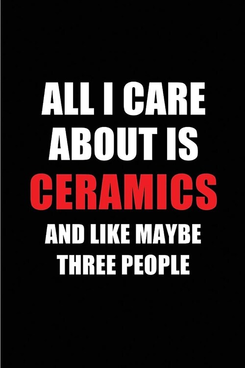 All I Care about Is Ceramics and Like Maybe Three People: Blank Lined 6x9 Ceramics Passion and Hobby Journal/Notebooks for Passionate People or as Gif (Paperback)