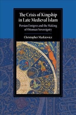 The Crisis of Kingship in Late Medieval Islam : Persian Emigres and the Making of Ottoman Sovereignty (Hardcover)