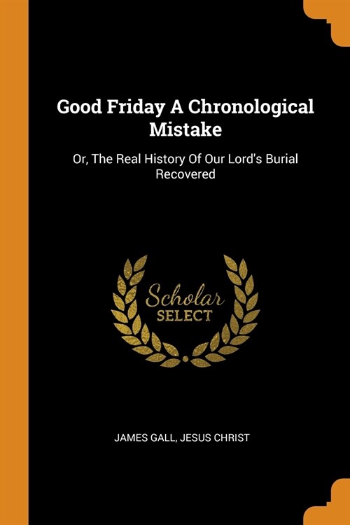 Good Friday a Chronological Mistake: Or, the Real History of Our Lords Burial Recovered (Paperback)