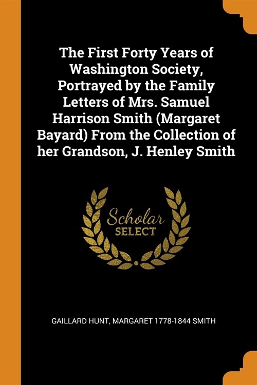 The First Forty Years of Washington Society, Portrayed by the Family Letters of Mrs. Samuel Harrison Smith (Margaret Bayard) from the Collection of He (Paperback)