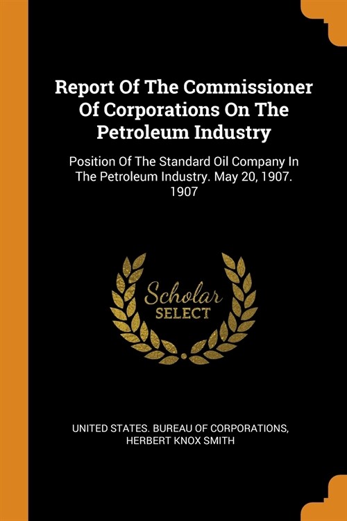 Report of the Commissioner of Corporations on the Petroleum Industry: Position of the Standard Oil Company in the Petroleum Industry. May 20, 1907. 19 (Paperback)