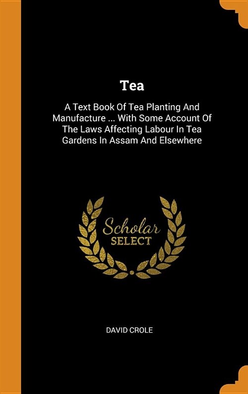 Tea: A Text Book of Tea Planting and Manufacture ... with Some Account of the Laws Affecting Labour in Tea Gardens in Assam (Hardcover)