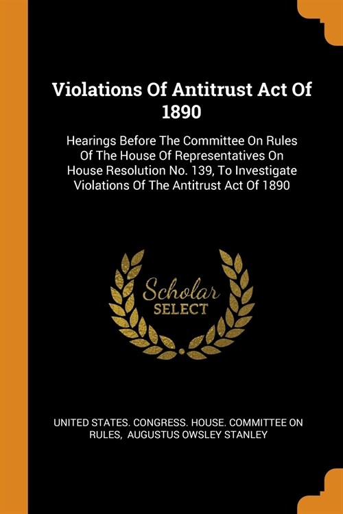 Violations of Antitrust Act of 1890: Hearings Before the Committee on Rules of the House of Representatives on House Resolution No. 139, to Investigat (Paperback)