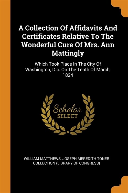 A Collection of Affidavits and Certificates Relative to the Wonderful Cure of Mrs. Ann Mattingly: Which Took Place in the City of Washington, D.C. on (Paperback)