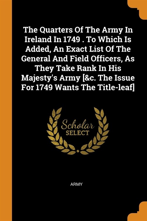 The Quarters of the Army in Ireland in 1749 . to Which Is Added, an Exact List of the General and Field Officers, as They Take Rank in His Majestys A (Paperback)