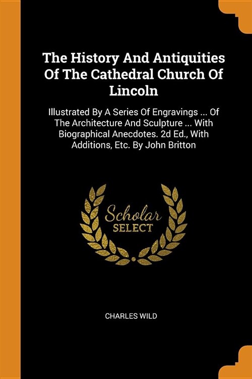 The History and Antiquities of the Cathedral Church of Lincoln: Illustrated by a Series of Engravings ... of the Architecture and Sculpture ... with B (Paperback)