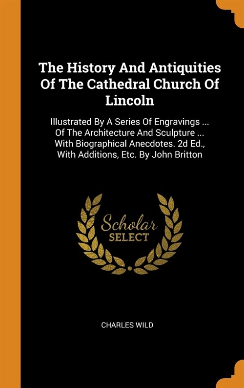 The History and Antiquities of the Cathedral Church of Lincoln: Illustrated by a Series of Engravings ... of the Architecture and Sculpture ... with B (Hardcover)