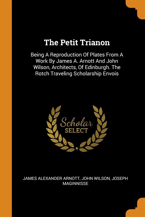 The Petit Trianon: Being a Reproduction of Plates from a Work by James A. Arnott and John Wilson, Architects, of Edinburgh. the Rotch Tra (Paperback)