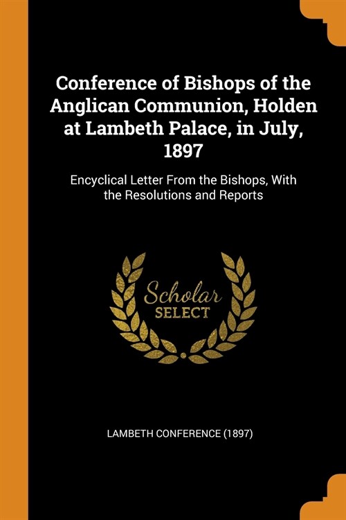 Conference of Bishops of the Anglican Communion, Holden at Lambeth Palace, in July, 1897: Encyclical Letter from the Bishops, with the Resolutions and (Paperback)