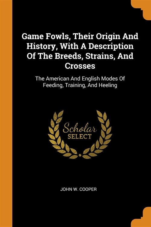 Game Fowls, Their Origin and History, with a Description of the Breeds, Strains, and Crosses: The American and English Modes of Feeding, Training, and (Paperback)