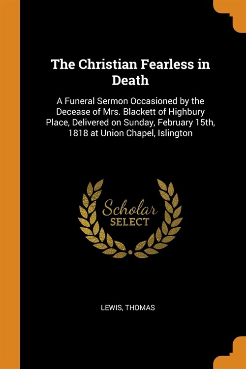 The Christian Fearless in Death: A Funeral Sermon Occasioned by the Decease of Mrs. Blackett of Highbury Place, Delivered on Sunday, February 15th, 18 (Paperback)