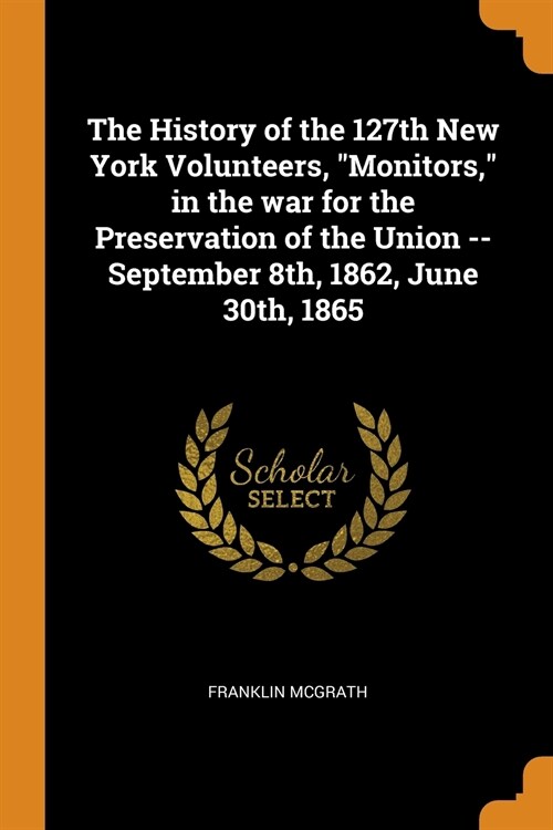 The History of the 127th New York Volunteers, Monitors, in the War for the Preservation of the Union -- September 8th, 1862, June 30th, 1865 (Paperback)