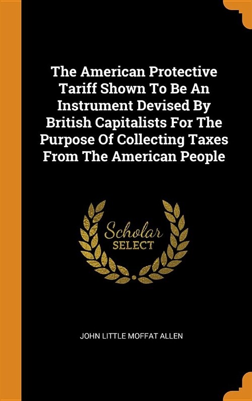 The American Protective Tariff Shown to Be an Instrument Devised by British Capitalists for the Purpose of Collecting Taxes from the American People (Hardcover)