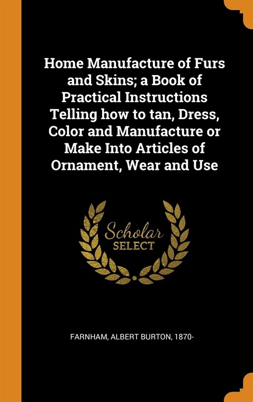 Home Manufacture of Furs and Skins; A Book of Practical Instructions Telling How to Tan, Dress, Color and Manufacture or Make Into Articles of Ornamen (Hardcover)