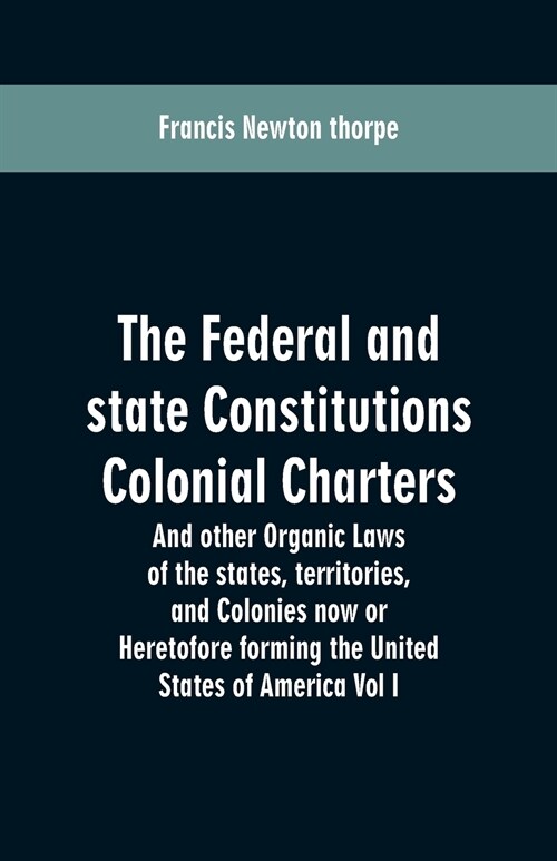 The Federal and State Constitutions Colonial Charters, and Other Organic Laws of the States, Territories, and Colonies Now or Heretofore Forming the U (Paperback)