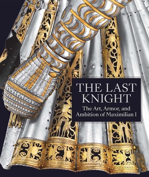 The Last Knight: The Art, Armor, and Ambition of Maximilian I (Hardcover)
