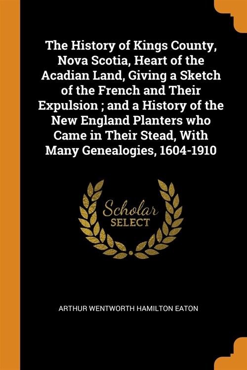 The History of Kings County, Nova Scotia, Heart of the Acadian Land, Giving a Sketch of the French and Their Expulsion; And a History of the New Engla (Paperback)