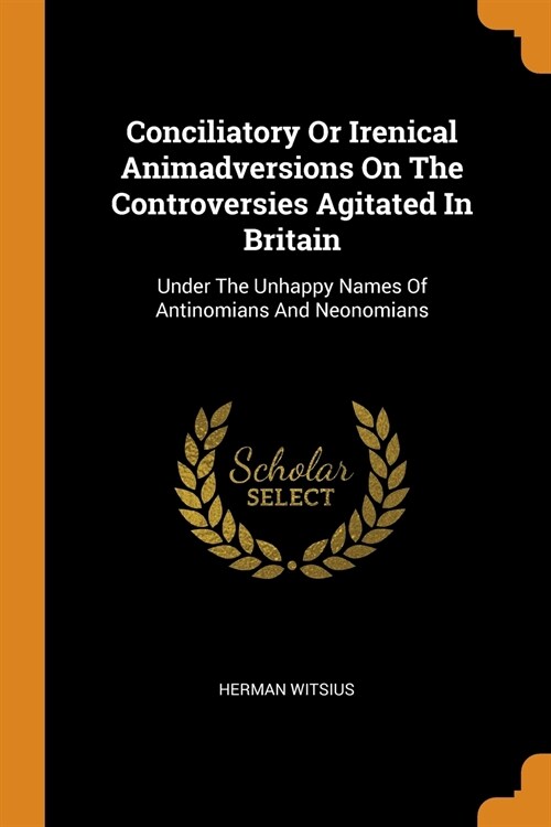 Conciliatory or Irenical Animadversions on the Controversies Agitated in Britain: Under the Unhappy Names of Antinomians and Neonomians (Paperback)
