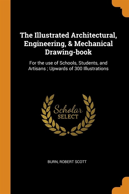 The Illustrated Architectural, Engineering, & Mechanical Drawing-Book: For the Use of Schools, Students, and Artisans; Upwards of 300 Illustrations (Paperback)
