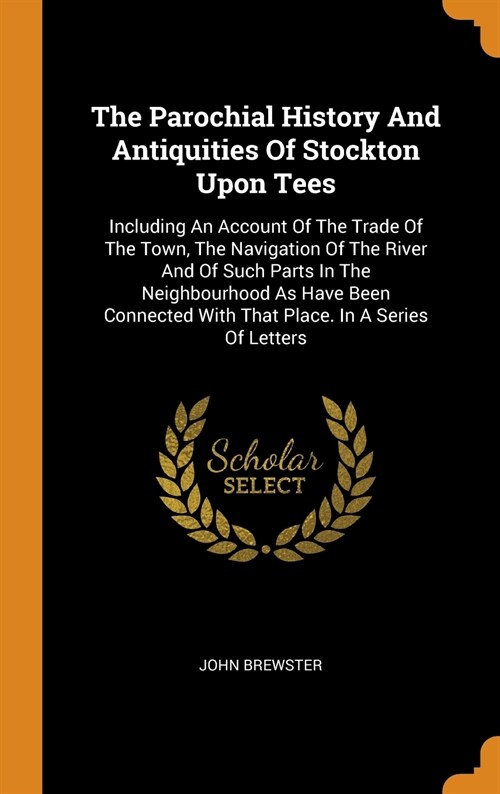 The Parochial History and Antiquities of Stockton Upon Tees: Including an Account of the Trade of the Town, the Navigation of the River and of Such Pa (Hardcover)