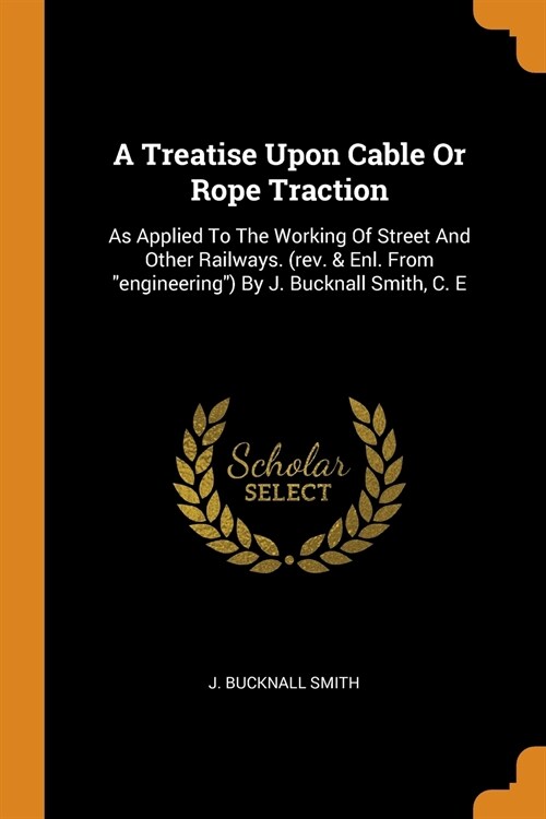 A Treatise Upon Cable or Rope Traction: As Applied to the Working of Street and Other Railways. (Rev. & Enl. from Engineering) by J. Bucknall Smith, C (Paperback)