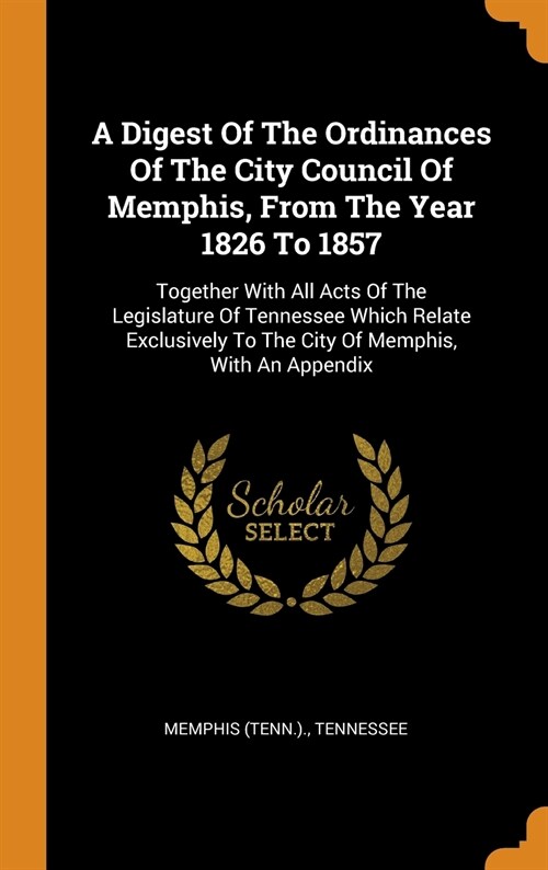 A Digest of the Ordinances of the City Council of Memphis, from the Year 1826 to 1857: Together with All Acts of the Legislature of Tennessee Which Re (Hardcover)