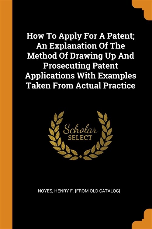 How to Apply for a Patent; An Explanation of the Method of Drawing Up and Prosecuting Patent Applications with Examples Taken from Actual Practice (Paperback)