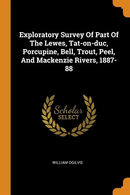 Exploratory Survey of Part of the Lewes, Tat-On-Duc, Porcupine, Bell, Trout, Peel, and MacKenzie Rivers, 1887-88 (Paperback)