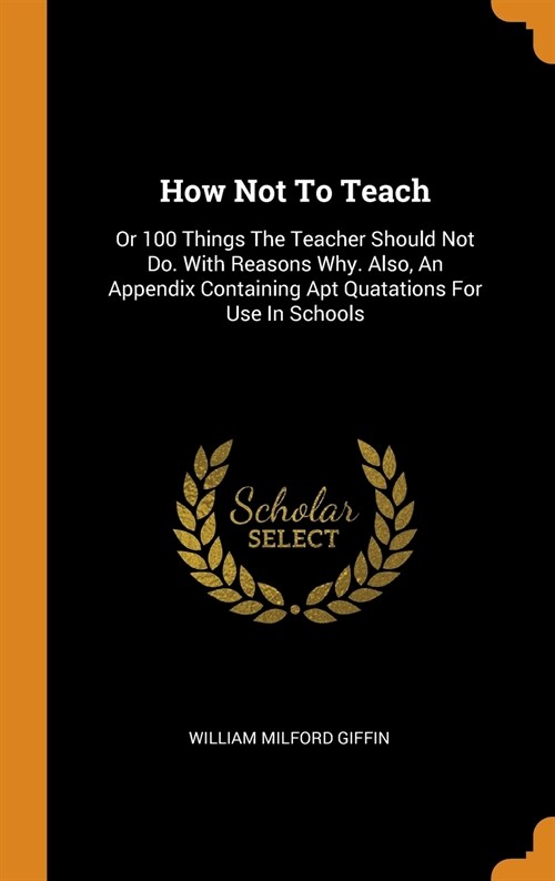 How Not to Teach: Or 100 Things the Teacher Should Not Do. with Reasons Why. Also, an Appendix Containing Apt Quatations for Use in Scho (Hardcover)