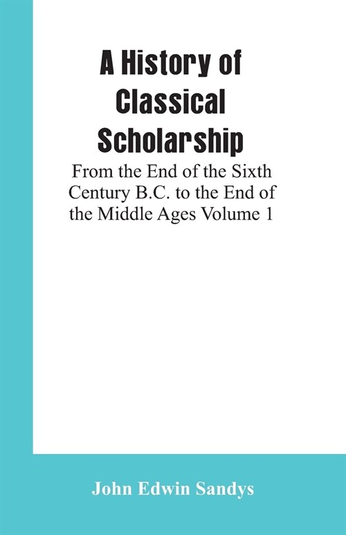 A History of Classical Scholarship: From the End of the Sixth Century B.C. to the End of the Middle Ages Volume 1 (Paperback)