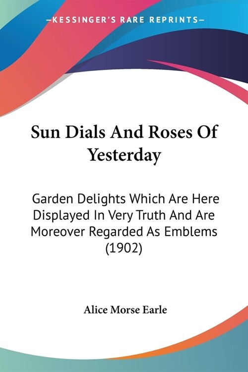 Sun Dials and Roses of Yesterday: Garden Delights Which Are Here Displayed in Very Truth and Are Moreover Regarded as Emblems (1902) (Paperback)