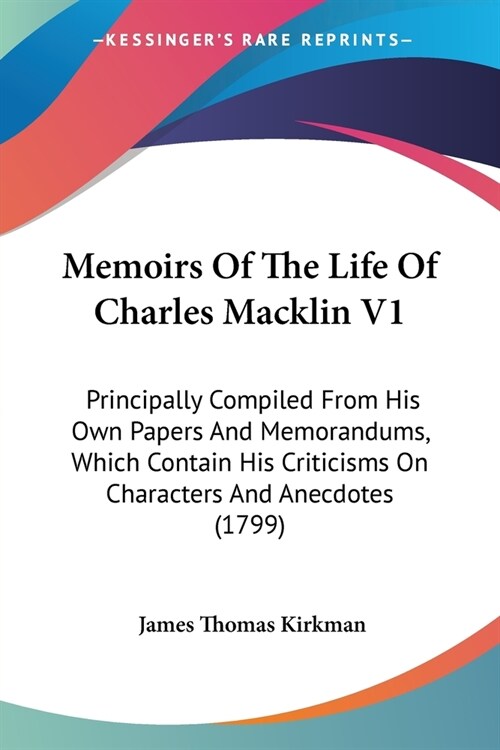 Memoirs Of The Life Of Charles Macklin V1: Principally Compiled From His Own Papers And Memorandums, Which Contain His Criticisms On Characters And An (Paperback)