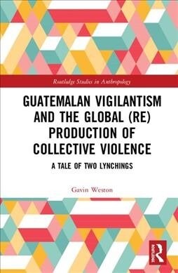 Guatemalan Vigilantism and the Global (Re)Production of Collective Violence : A Tale of Two Lynchings (Hardcover)