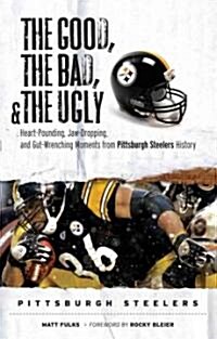 The Good, the Bad, and the Ugly Pittsburgh Steelers: Heart-Pounding, Jaw-Dropping, and Gut-Wrenching Moments from Pittsburgh Steelers History (Hardcover)
