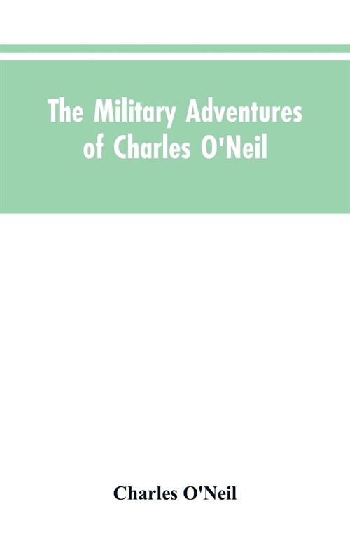 The Military Adventures of Charles ONeil, Who Was a Soldier in the Army of Lord Wellington During the Memorable Peninsular War and the Continental Ca (Paperback)