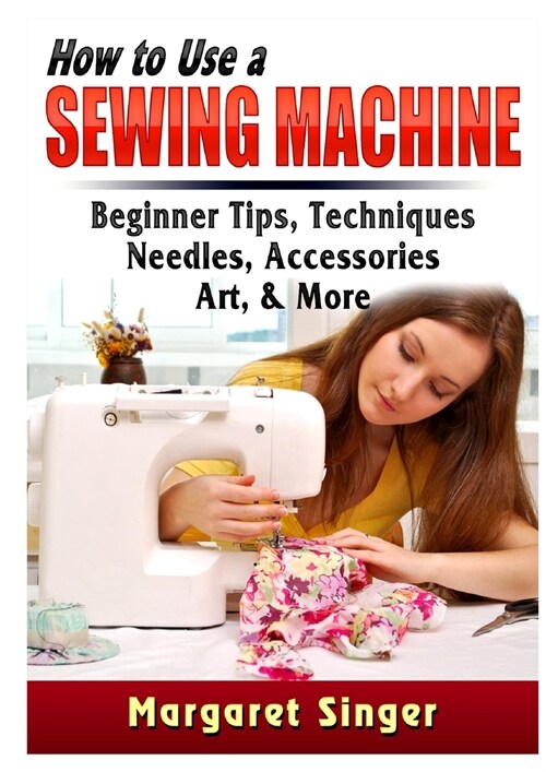 How to Use a Sewing Machine: Beginner Tips, Techniques, Needles, Accessories, Art, & More (Paperback)