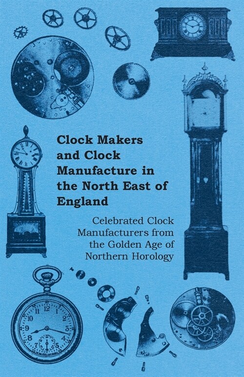 Clock Makers and Clock Manufacture in the North East of England - Celebrated Clock Manufacturers from the Golden Age of Northern Horology (Paperback)