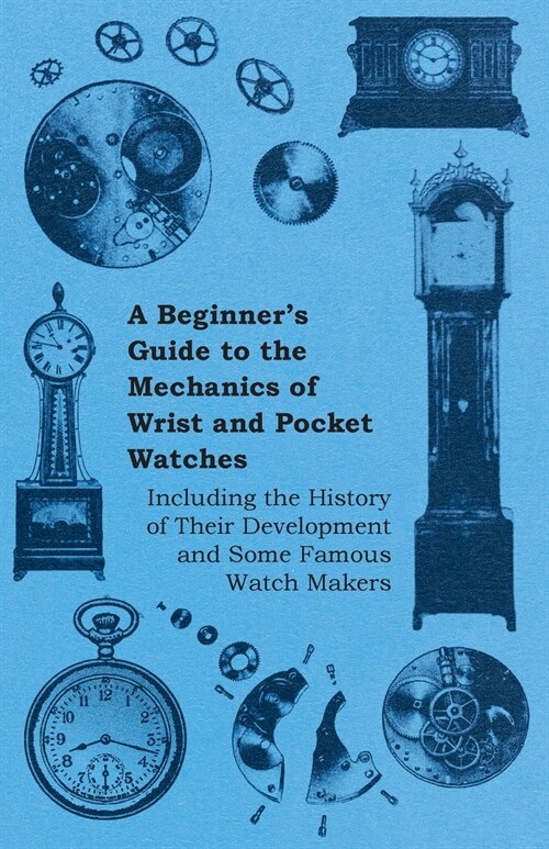A Beginners Guide to the Mechanics of Wrist and Pocket Watches - Including the History of Their Development and Some Famous Watch Makers (Paperback)