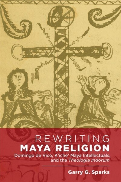 Rewriting Maya Religion: Domingo de Vico, KIche Maya Intellectuals, and the Theologia Indorum (Hardcover)