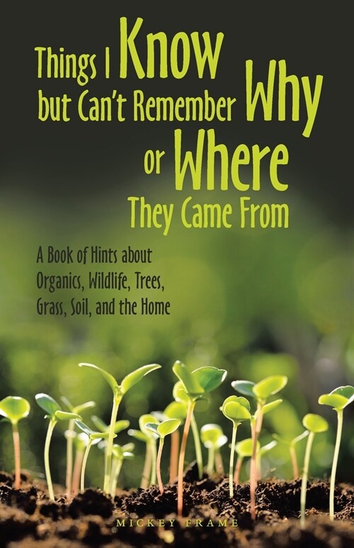 Things I Know but Cant Remember Why or Where They Came From: A Book of Hints About Organics, Wildlife, Trees, Grass, Soil, and the Home (Paperback)
