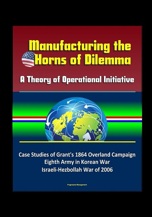 Manufacturing the Horns of Dilemma: A Theory of Operational Initiative - Case Studies of Grants 1864 Overland Campaign, Eighth Army in Korean War, Is (Paperback)