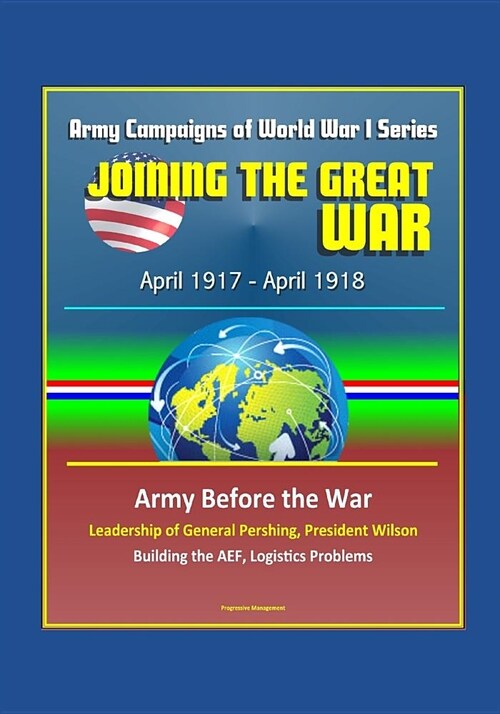 Joining the Great War: April 1917 - April 1918, Army Campaigns of World War I Series - Army Before the War, Leadership of General Pershing, P (Paperback)